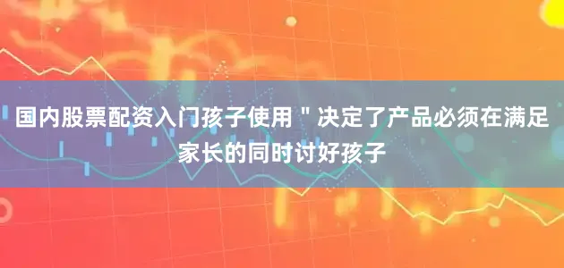 国内股票配资入门孩子使用＂决定了产品必须在满足家长的同时讨好孩子