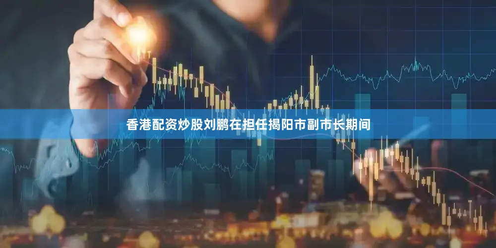 香港配资炒股刘鹏在担任揭阳市副市长期间