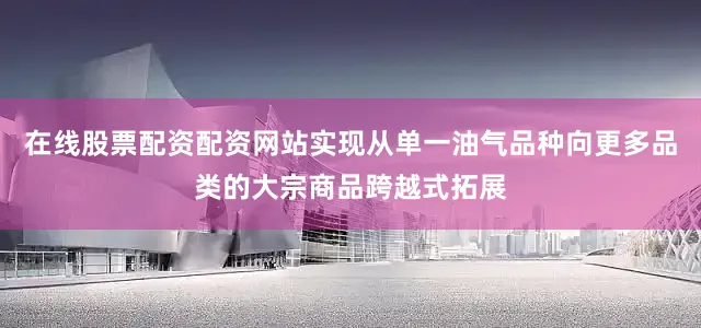 在线股票配资配资网站实现从单一油气品种向更多品类的大宗商品跨越式拓展