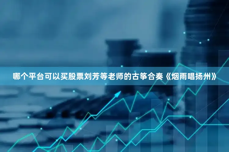 哪个平台可以买股票刘芳等老师的古筝合奏《烟雨唱扬州》