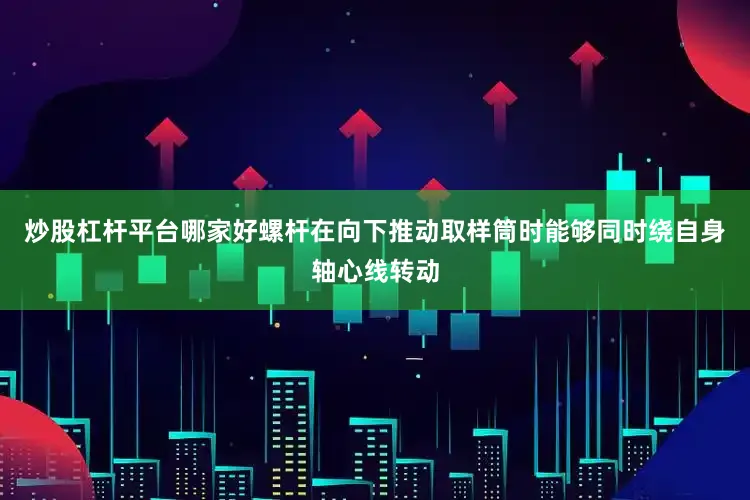 炒股杠杆平台哪家好螺杆在向下推动取样筒时能够同时绕自身轴心线转动