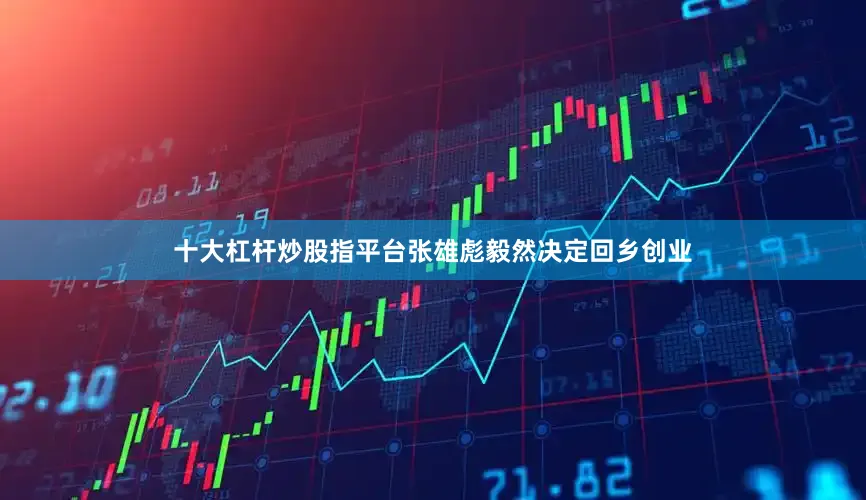 十大杠杆炒股指平台张雄彪毅然决定回乡创业