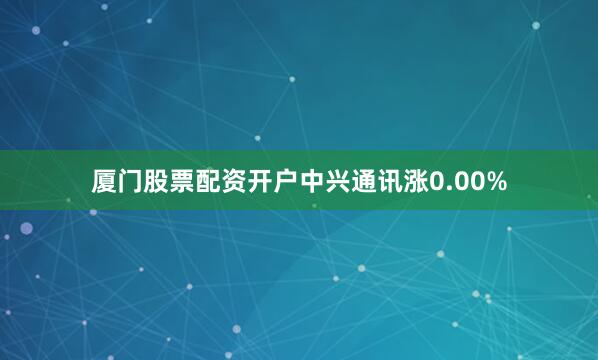 厦门股票配资开户中兴通讯涨0.00%