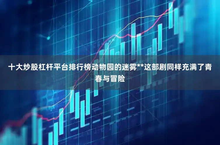 十大炒股杠杆平台排行榜动物园的迷雾**这部剧同样充满了青春与冒险