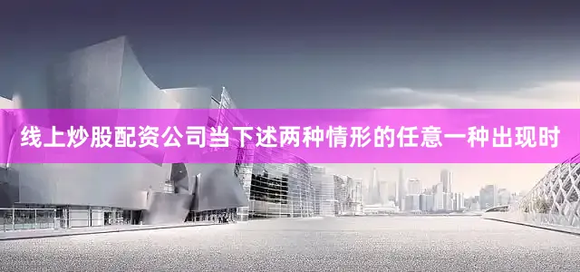 线上炒股配资公司当下述两种情形的任意一种出现时