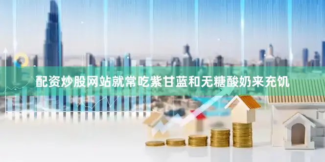 配资炒股网站就常吃紫甘蓝和无糖酸奶来充饥