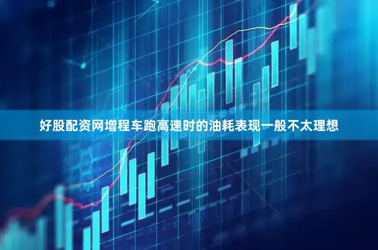 好股配资网增程车跑高速时的油耗表现一般不太理想