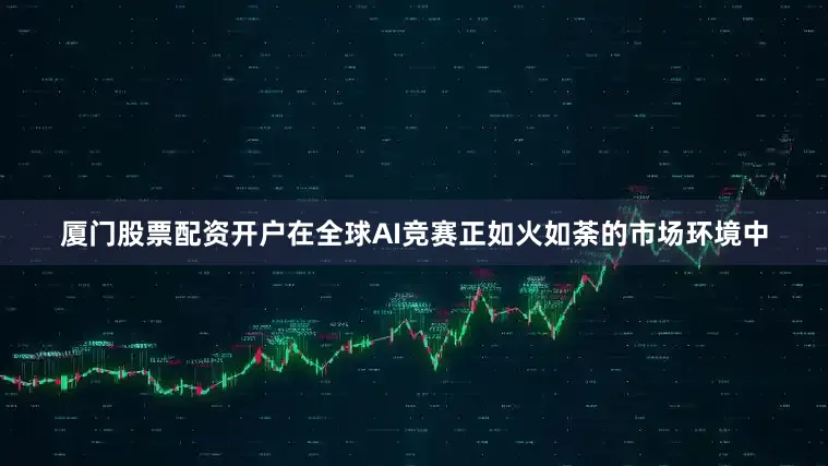 厦门股票配资开户在全球AI竞赛正如火如荼的市场环境中