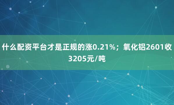 什么配资平台才是正规的涨0.21%；氧化铝2601收3205元/吨
