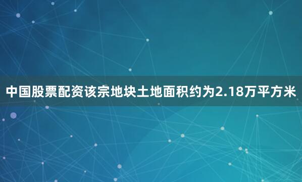 中国股票配资该宗地块土地面积约为2.18万平方米